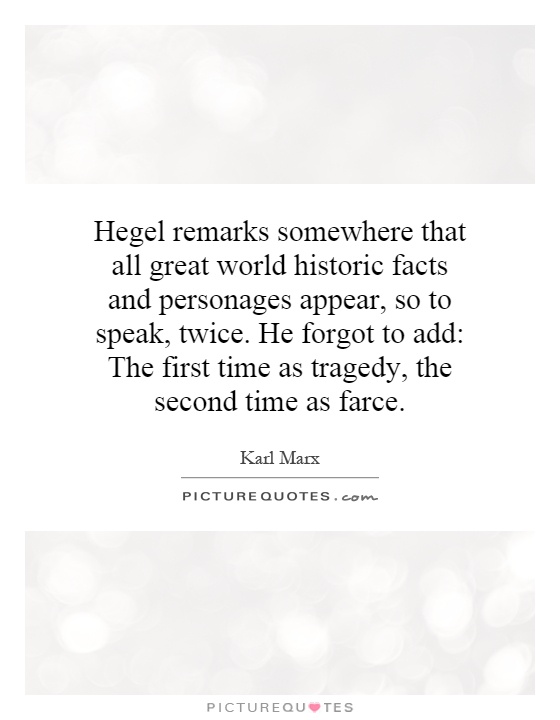 Hegel remarks somewhere that all great world historic facts and personages appear, so to speak, twice. He forgot to add: The first time as tragedy, the second time as farce Picture Quote #1