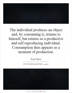 The individual produces an object and, by consuming it, returns to himself, but returns as a productive and self reproducing individual. Consumption thus appears as a moment of production Picture Quote #1