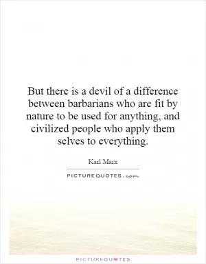 But there is a devil of a difference between barbarians who are fit by nature to be used for anything, and civilized people who apply them selves to everything Picture Quote #1