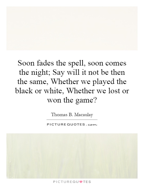 Soon fades the spell, soon comes the night; Say will it not be then the same, Whether we played the black or white, Whether we lost or won the game? Picture Quote #1
