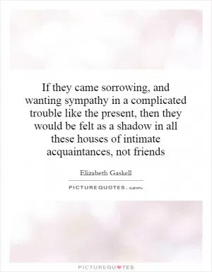 If they came sorrowing, and wanting sympathy in a complicated trouble like the present, then they would be felt as a shadow in all these houses of intimate acquaintances, not friends Picture Quote #1