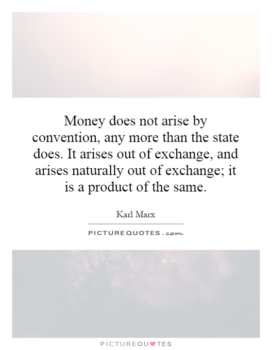 Money does not arise by convention, any more than the state does. It arises out of exchange, and arises naturally out of exchange; it is a product of the same Picture Quote #1