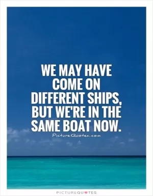 We may have come on different ships, but we're in the same boat now Picture Quote #2