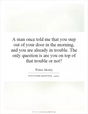A man once told me that you step out of your door in the morning, and you are already in trouble. The only question is are you on top of that trouble or not? Picture Quote #1