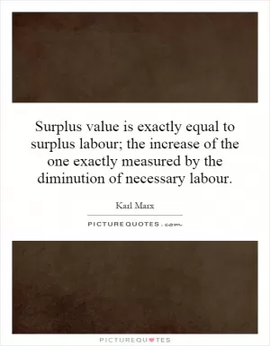 Surplus value is exactly equal to surplus labour; the increase of the one exactly measured by the diminution of necessary labour Picture Quote #1