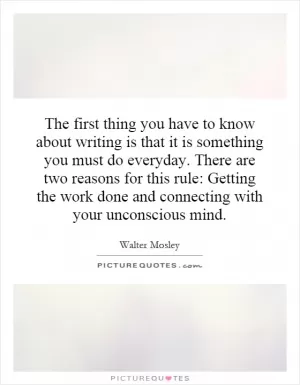 The first thing you have to know about writing is that it is something you must do everyday. There are two reasons for this rule: Getting the work done and connecting with your unconscious mind Picture Quote #1