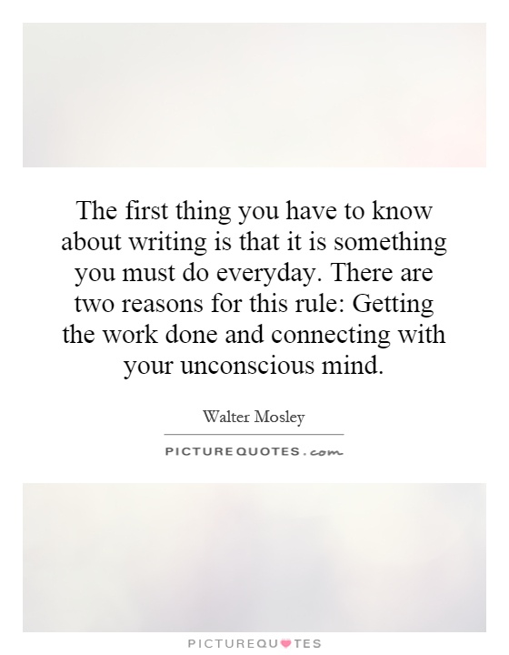 The first thing you have to know about writing is that it is something you must do everyday. There are two reasons for this rule: Getting the work done and connecting with your unconscious mind Picture Quote #1