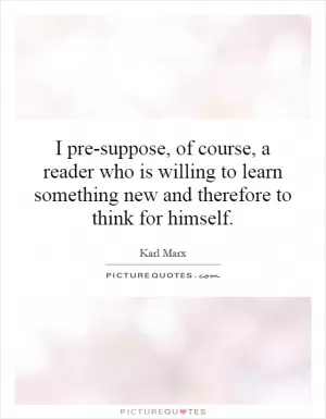 I pre-suppose, of course, a reader who is willing to learn something new and therefore to think for himself Picture Quote #1