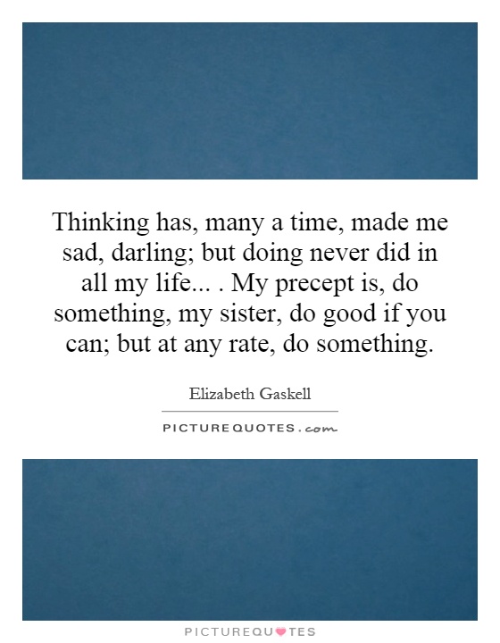 Thinking has, many a time, made me sad, darling; but doing never did in all my life.... My precept is, do something, my sister, do good if you can; but at any rate, do something Picture Quote #1