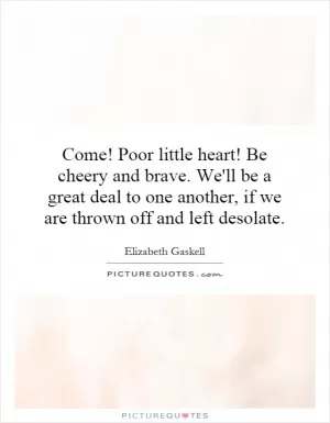 Come! Poor little heart! Be cheery and brave. We'll be a great deal to one another, if we are thrown off and left desolate Picture Quote #1
