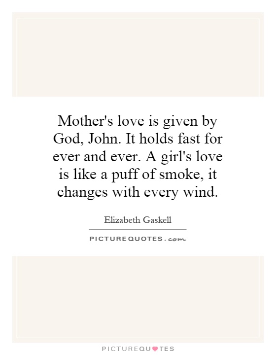 Mother's love is given by God, John. It holds fast for ever and ever. A girl's love is like a puff of smoke, it changes with every wind Picture Quote #1