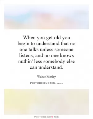 When you get old you begin to understand that no one talks unless someone listens, and no one knows nuthin' less somebody else can understand Picture Quote #1