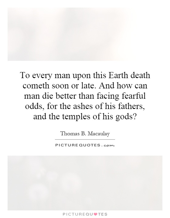 To every man upon this Earth death cometh soon or late. And how can man die better than facing fearful odds, for the ashes of his fathers, and the temples of his gods? Picture Quote #1