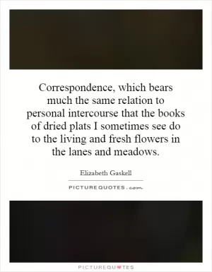 Correspondence, which bears much the same relation to personal intercourse that the books of dried plats I sometimes see do to the living and fresh flowers in the lanes and meadows Picture Quote #1