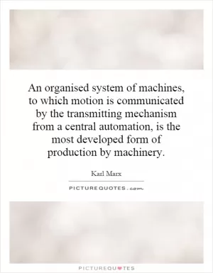 An organised system of machines, to which motion is communicated by the transmitting mechanism from a central automation, is the most developed form of production by machinery Picture Quote #1