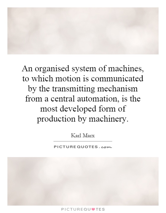 An organised system of machines, to which motion is communicated by the transmitting mechanism from a central automation, is the most developed form of production by machinery Picture Quote #1