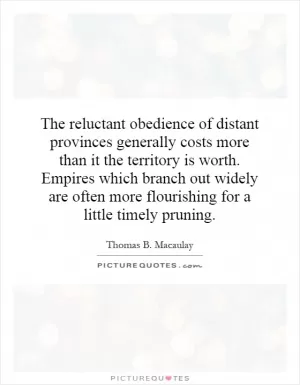 The reluctant obedience of distant provinces generally costs more than it the territory is worth. Empires which branch out widely are often more flourishing for a little timely pruning Picture Quote #1