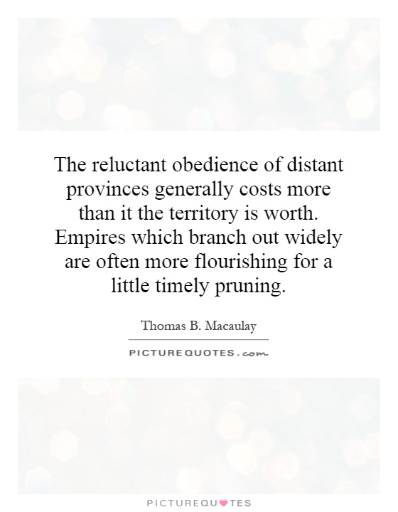 The reluctant obedience of distant provinces generally costs more than it the territory is worth. Empires which branch out widely are often more flourishing for a little timely pruning Picture Quote #1