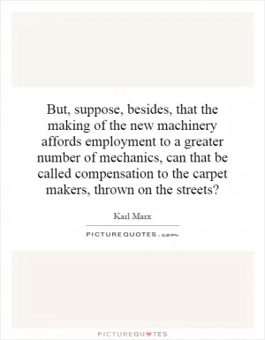 But, suppose, besides, that the making of the new machinery affords employment to a greater number of mechanics, can that be called compensation to the carpet makers, thrown on the streets? Picture Quote #1