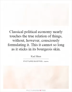 Classical political economy nearly touches the true relation of things, without, however, consciously formulating it. This it cannot so long as it sticks in its bourgeois skin Picture Quote #1