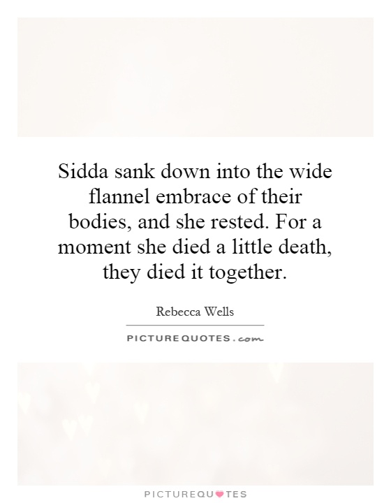 Sidda sank down into the wide flannel embrace of their bodies, and she rested. For a moment she died a little death, they died it together Picture Quote #1