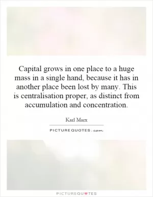 Capital grows in one place to a huge mass in a single hand, because it has in another place been lost by many. This is centralisation proper, as distinct from accumulation and concentration Picture Quote #1