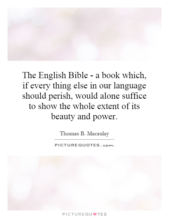 The English Bible - a book which, if every thing else in our language should perish, would alone suffice to show the whole extent of its beauty and power Picture Quote #1