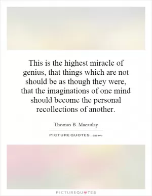 This is the highest miracle of genius, that things which are not should be as though they were, that the imaginations of one mind should become the personal recollections of another Picture Quote #1