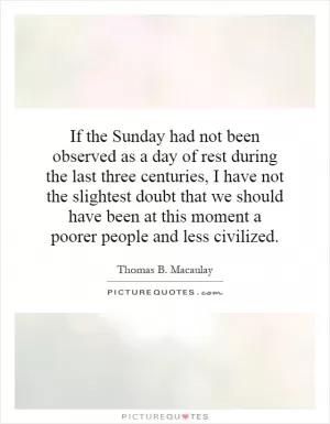 If the Sunday had not been observed as a day of rest during the last three centuries, I have not the slightest doubt that we should have been at this moment a poorer people and less civilized Picture Quote #1