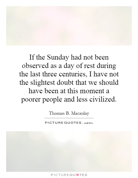 If the Sunday had not been observed as a day of rest during the last three centuries, I have not the slightest doubt that we should have been at this moment a poorer people and less civilized Picture Quote #1