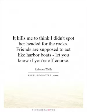 It kills me to think I didn't spot her headed for the rocks. Friends are supposed to act like harbor boats - let you know if you're off course Picture Quote #1