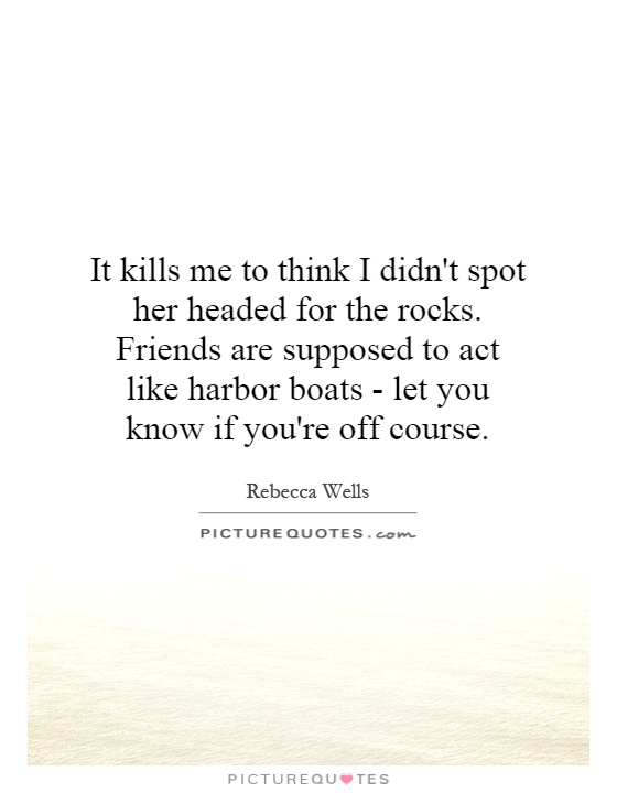 It kills me to think I didn't spot her headed for the rocks. Friends are supposed to act like harbor boats - let you know if you're off course Picture Quote #1