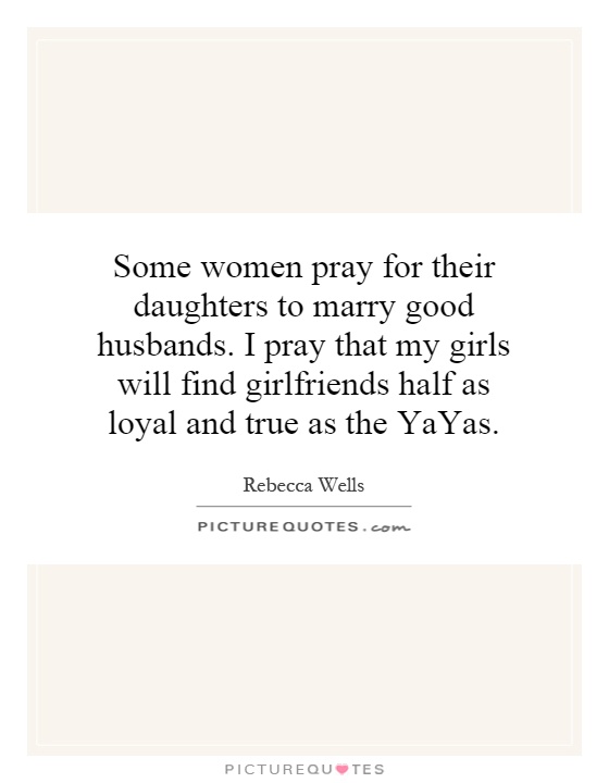 Some women pray for their daughters to marry good husbands. I pray that my girls will find girlfriends half as loyal and true as the YaYas Picture Quote #1
