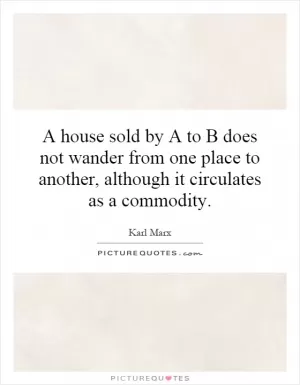A house sold by A to B does not wander from one place to another, although it circulates as a commodity Picture Quote #1
