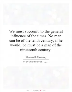 We must succumb to the general influence of the times. No man can be of the tenth century, if he would; be must be a man of the nineteenth century Picture Quote #1