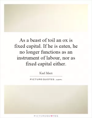 As a beast of toil an ox is fixed capital. If he is eaten, he no longer functions as an instrument of labour, nor as fixed capital either Picture Quote #1