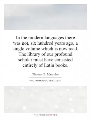 In the modern languages there was not, six hundred years ago, a single volume which is now read. The library of our profound scholar must have consisted entirely of Latin books Picture Quote #1