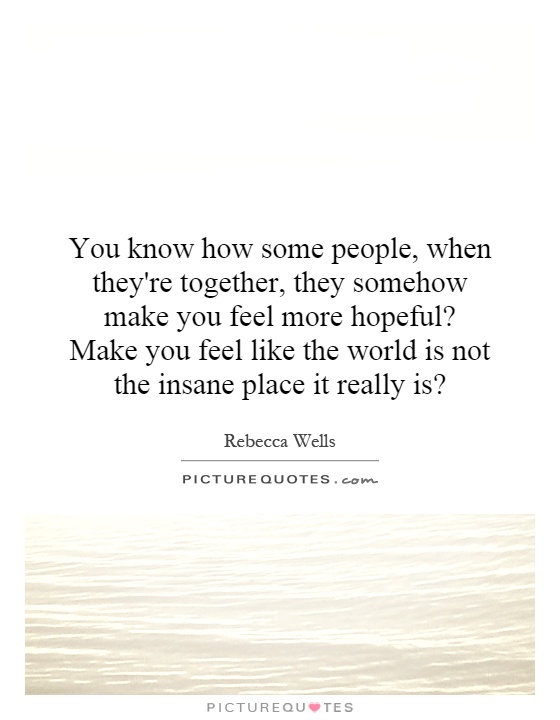 You know how some people, when they're together, they somehow make you feel more hopeful? Make you feel like the world is not the insane place it really is? Picture Quote #1