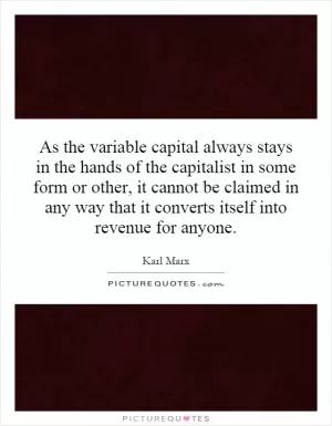 As the variable capital always stays in the hands of the capitalist in some form or other, it cannot be claimed in any way that it converts itself into revenue for anyone Picture Quote #1
