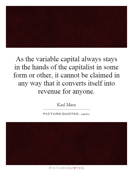 As the variable capital always stays in the hands of the capitalist in some form or other, it cannot be claimed in any way that it converts itself into revenue for anyone Picture Quote #1