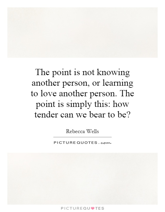 The point is not knowing another person, or learning to love another person. The point is simply this: how tender can we bear to be? Picture Quote #1