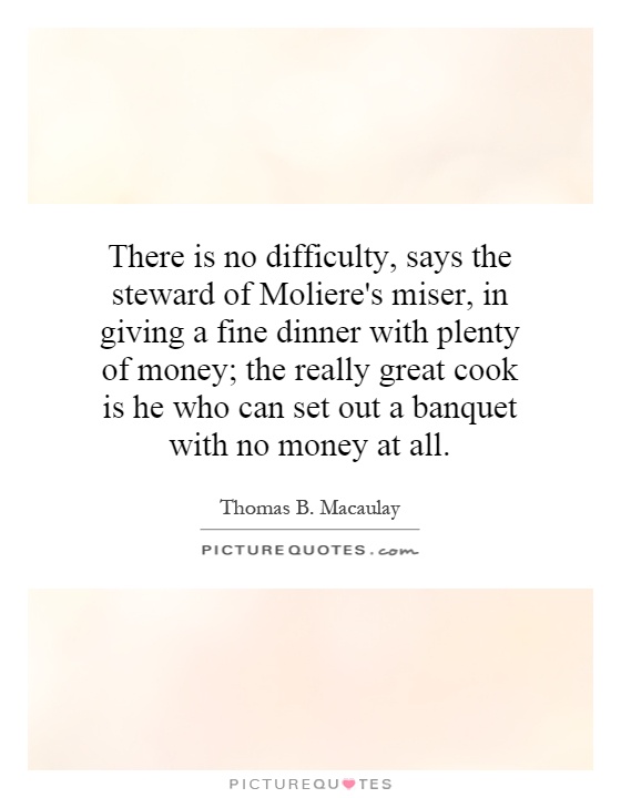There is no difficulty, says the steward of Moliere's miser, in giving a fine dinner with plenty of money; the really great cook is he who can set out a banquet with no money at all Picture Quote #1