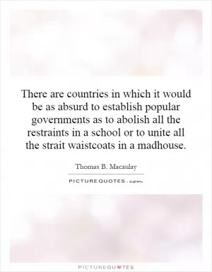 There are countries in which it would be as absurd to establish popular governments as to abolish all the restraints in a school or to unite all the strait waistcoats in a madhouse Picture Quote #1