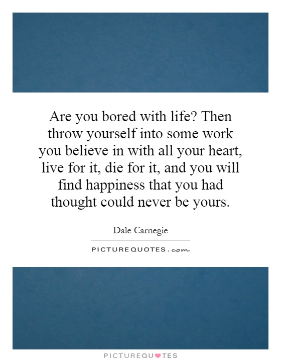 Are you bored with life? Then throw yourself into some work you believe in with all your heart, live for it, die for it, and you will find happiness that you had thought could never be yours Picture Quote #1