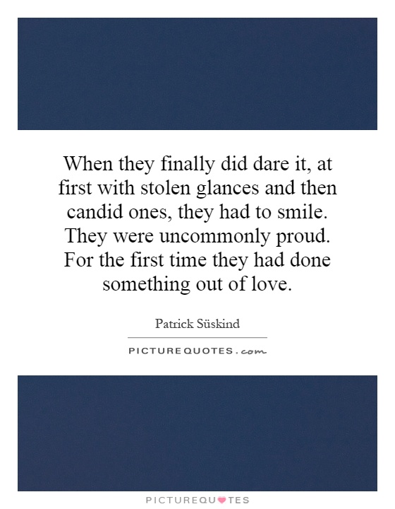 When they finally did dare it, at first with stolen glances and then candid ones, they had to smile. They were uncommonly proud. For the first time they had done something out of love Picture Quote #1