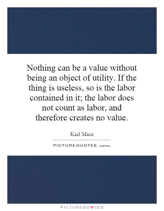 Nothing can be a value without being an object of utility. If the thing is useless, so is the labor contained in it; the labor does not count as labor, and therefore creates no value Picture Quote #1