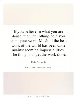 If you believe in what you are doing, then let nothing hold you up in your work. Much of the best work of the world has been done against seeming impossibilities. The thing is to get the work done Picture Quote #1