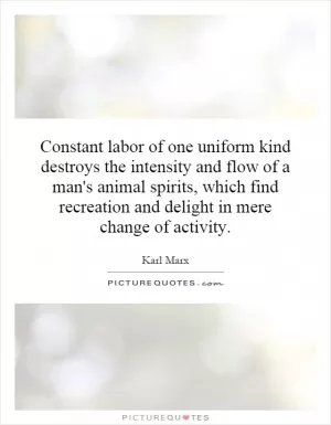 Constant labor of one uniform kind destroys the intensity and flow of a man's animal spirits, which find recreation and delight in mere change of activity Picture Quote #1