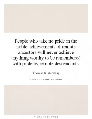People who take no pride in the noble achievements of remote ancestors will never achieve anything worthy to be remembered with pride by remote descendants Picture Quote #1