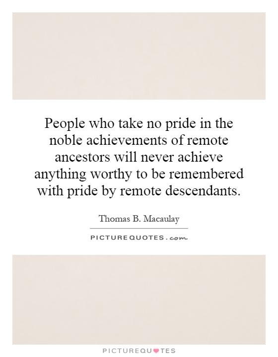 People who take no pride in the noble achievements of remote ancestors will never achieve anything worthy to be remembered with pride by remote descendants Picture Quote #1